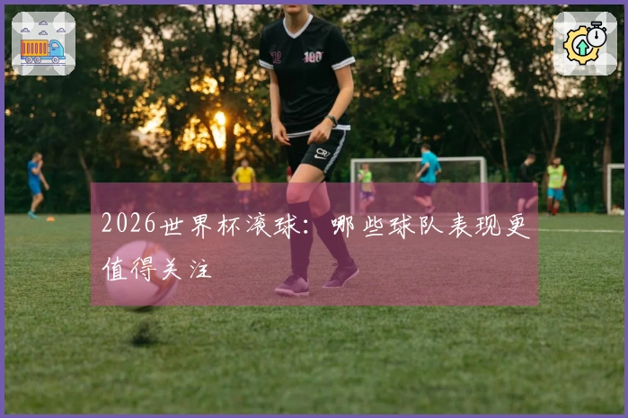 2026世界杯滚球：哪些球队表现更值得关注